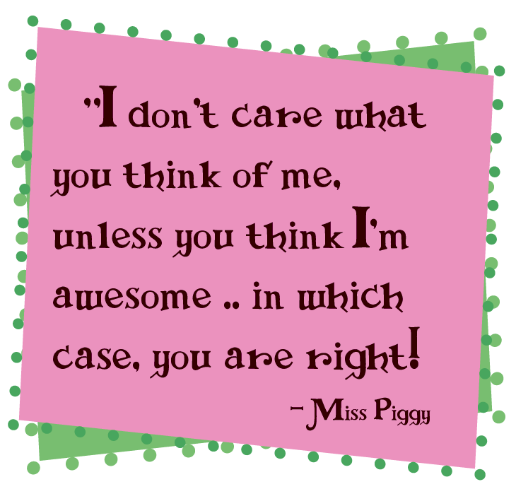 "I don't care what you think of me, unless you think I'm awesome ... in which case, you are right!" ~Miss Piggy