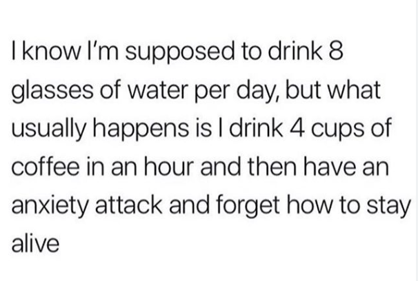 "I know I'm supposed to drink 8 glasses of water per day, but what usually happens is I drink 4 cups of coffee in an hour and then have an anxiety attack and forget how to stay alive."