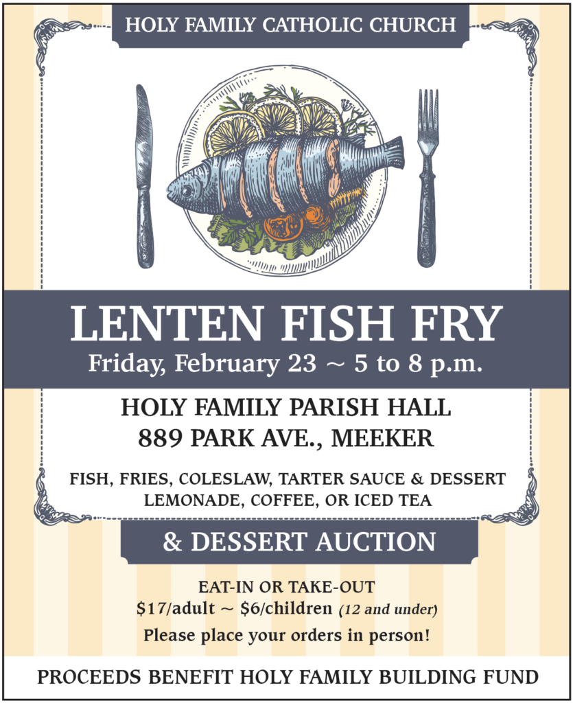 Holy Family Catholic Church Lenten Fish Fry & Dessert Auction. Friday, February 23 ~ 5 to 8 p.m. at the Holy Family Parish Hall, 889 Park Ave., Meeker. Fish, fries, coleslaw, tarter sauce and dessert, plus lemonade, coffee or iced team. Eat in or take out. $17/adult or $6/children 12 and under. Please place your orders in person! Proceeds benefit Holy Family Building Fund.